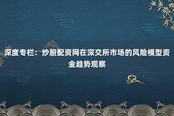 深度专栏：炒股配资网在深交所市场的风险模型资金趋势观察