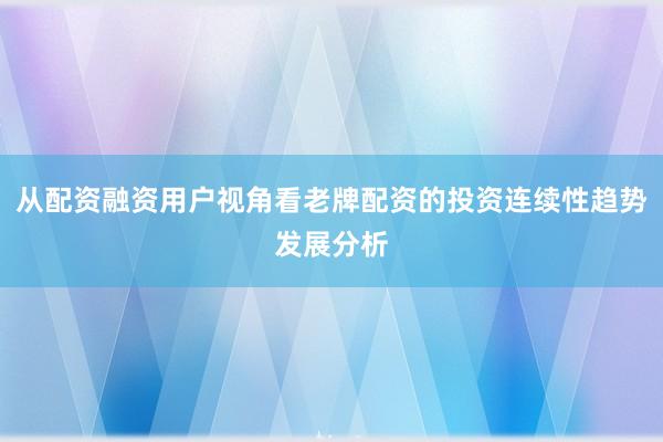 从配资融资用户视角看老牌配资的投资连续性趋势发展分析