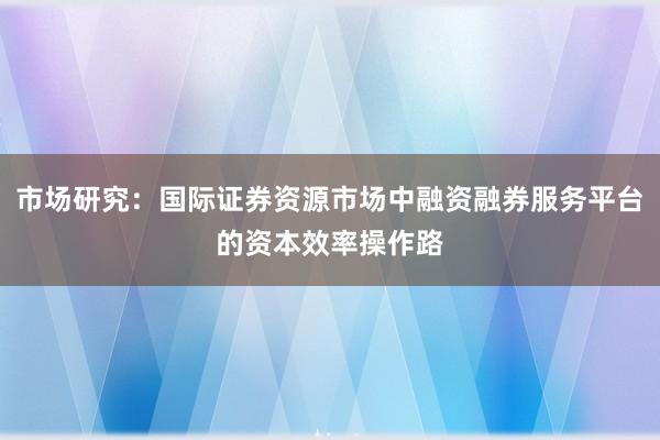 市场研究:国际证券资源市场中融资融券服务平台的资本效率操作路