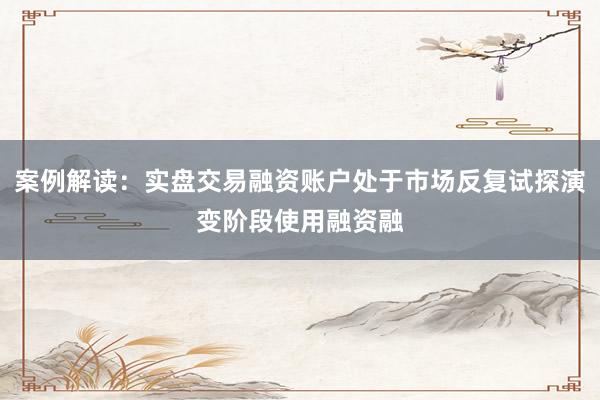 案例解读:实盘交易融资账户处于市场反复试探演变阶段使用融资融