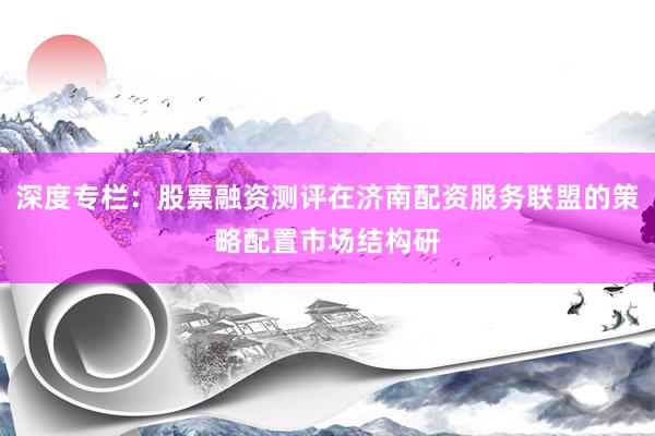 深度专栏：股票融资测评在济南配资服务联盟的策略配置市场结构研