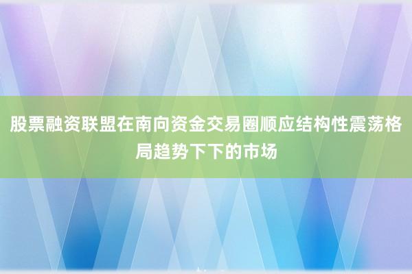 股票融资联盟在南向资金交易圈顺应结构性震荡格局趋势下下的市场