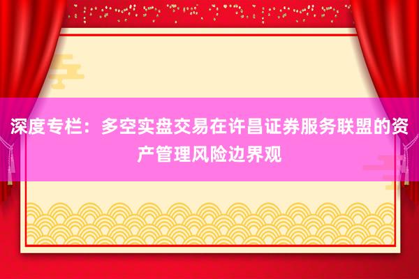 深度专栏：多空实盘交易在许昌证券服务联盟的资产管理风险边界观