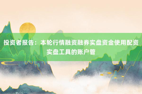 投资者报告:本轮行情融资融券实盘资金使用配资实盘工具的账户管