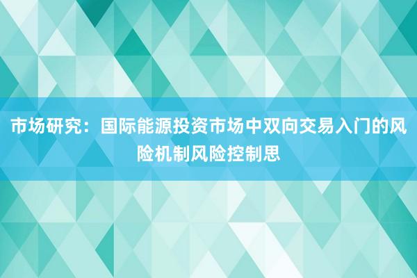 市场研究：国际能源投资市场中双向交易入门的风险机制风险控制思