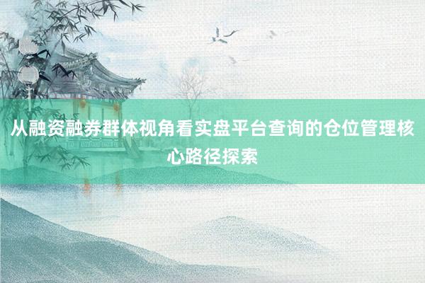 从融资融券群体视角看实盘平台查询的仓位管理核心路径探索
