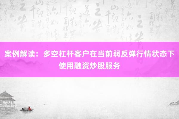 案例解读：多空杠杆客户在当前弱反弹行情状态下使用融资炒股服务