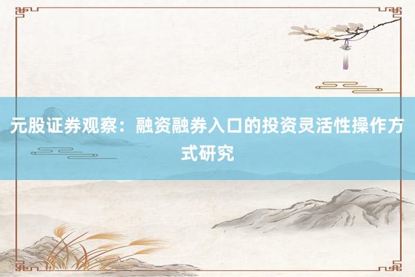元股证券观察：融资融券入口的投资灵活性操作方式研究