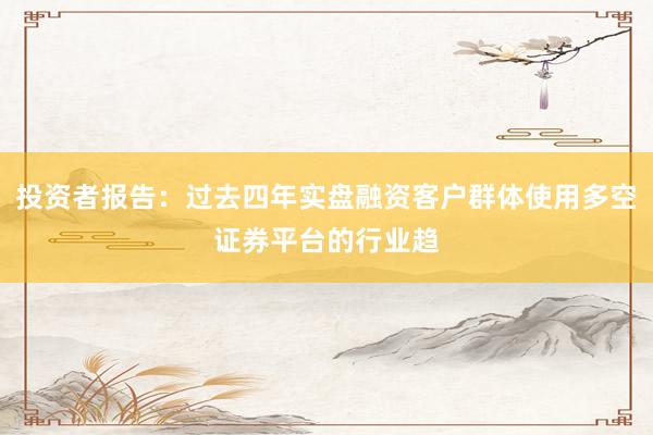 投资者报告：过去四年实盘融资客户群体使用多空证券平台的行业趋