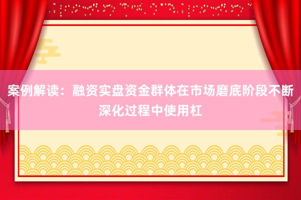 案例解读：融资实盘资金群体在市场磨底阶段不断深化过程中使用杠