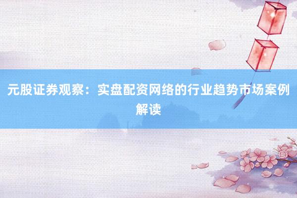 元股证券观察:实盘配资网络的行业趋势市场案例解读