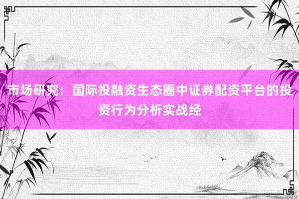 市场研究：国际投融资生态圈中证券配资平台的投资行为分析实战经