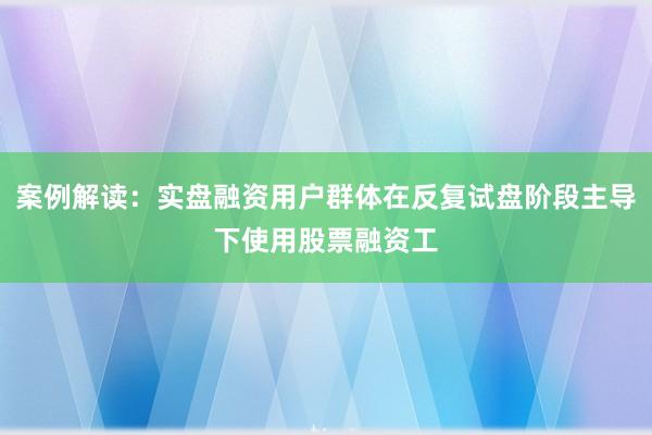 案例解读：实盘融资用户群体在反复试盘阶段主导下使用股票融资工