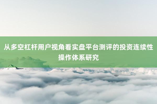 从多空杠杆用户视角看实盘平台测评的投资连续性操作体系研究