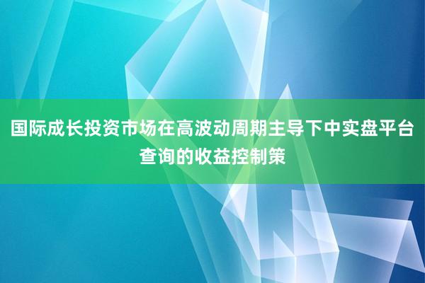 国际成长投资市场在高波动周期主导下中实盘平台查询的收益控制策