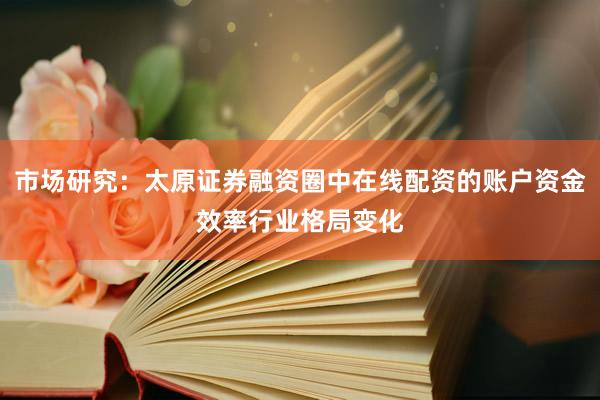 市场研究:太原证券融资圈中在线配资的账户资金效率行业格局变化