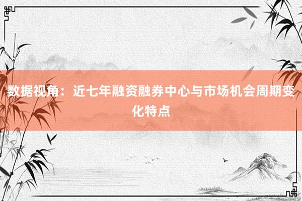 数据视角：近七年融资融券中心与市场机会周期变化特点