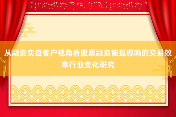 从融资实盘客户视角看股票融资能提现吗的交易效率行业变化研究