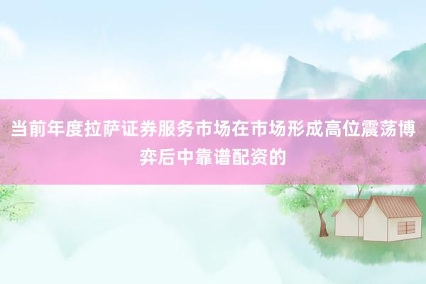 当前年度拉萨证券服务市场在市场形成高位震荡博弈后中靠谱配资的