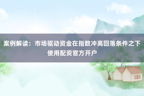 案例解读：市场驱动资金在指数冲高回落条件之下使用配资官方开户