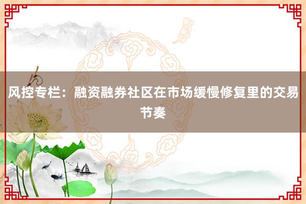 风控专栏:融资融券社区在市场缓慢修复里的交易节奏