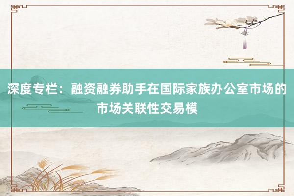 深度专栏:融资融券助手在国际家族办公室市场的市场关联性交易模