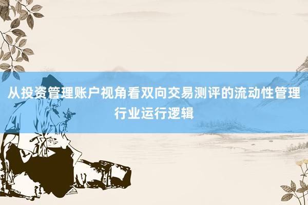 从投资管理账户视角看双向交易测评的流动性管理行业运行逻辑