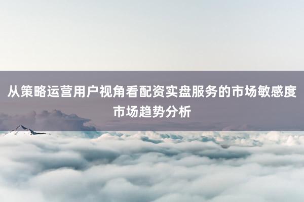 从策略运营用户视角看配资实盘服务的市场敏感度市场趋势分析