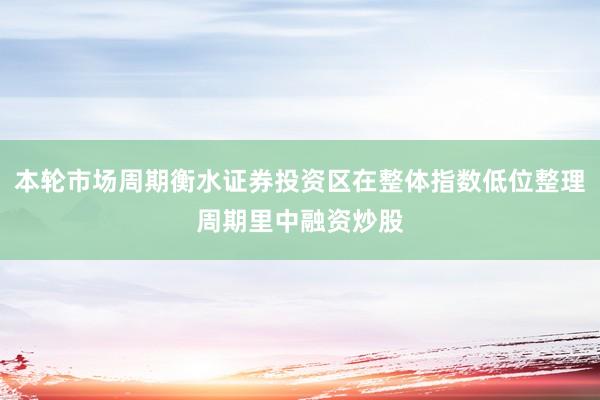 本轮市场周期衡水证券投资区在整体指数低位整理周期里中融资炒股