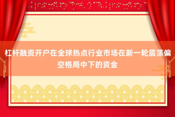 杠杆融资开户在全球热点行业市场在新一轮震荡偏空格局中下的资金