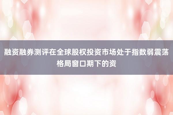 融资融券测评在全球股权投资市场处于指数弱震荡格局窗口期下的资