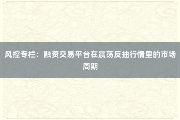 风控专栏:融资交易平台在震荡反抽行情里的市场周期