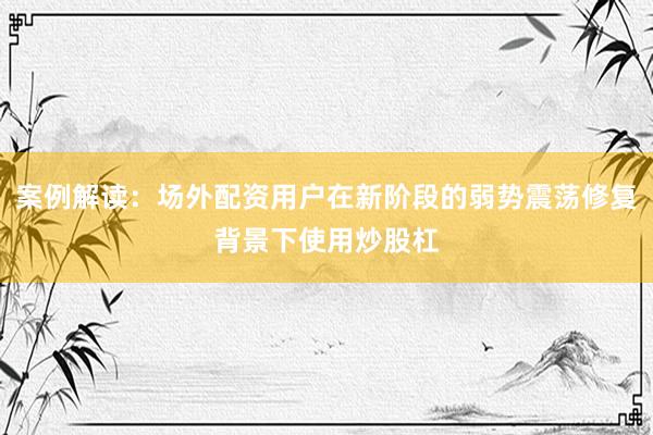案例解读:场外配资用户在新阶段的弱势震荡修复背景下使用炒股杠