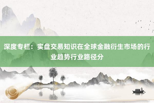 深度专栏：实盘交易知识在全球金融衍生市场的行业趋势行业路径分