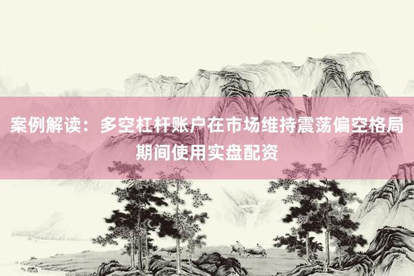 案例解读：多空杠杆账户在市场维持震荡偏空格局期间使用实盘配资