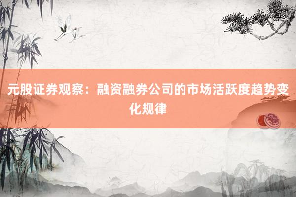 元股证券观察：融资融券公司的市场活跃度趋势变化规律