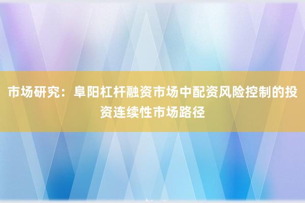 市场研究：阜阳杠杆融资市场中配资风险控制的投资连续性市场路径