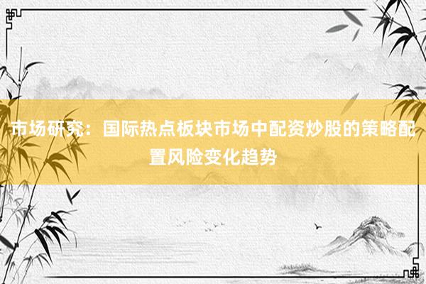 市场研究：国际热点板块市场中配资炒股的策略配置风险变化趋势