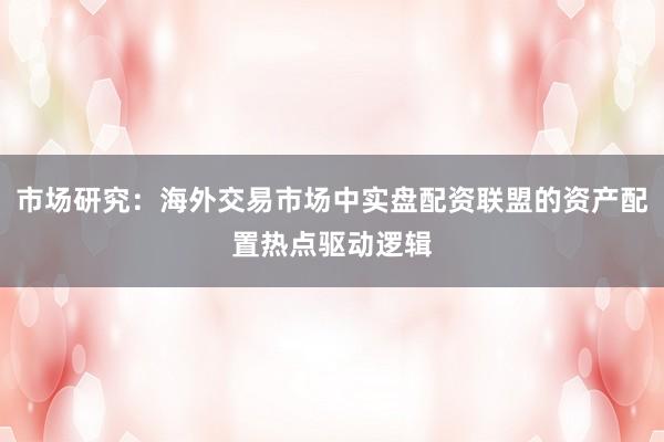 市场研究：海外交易市场中实盘配资联盟的资产配置热点驱动逻辑