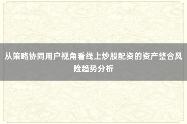 从策略协同用户视角看线上炒股配资的资产整合风险趋势分析