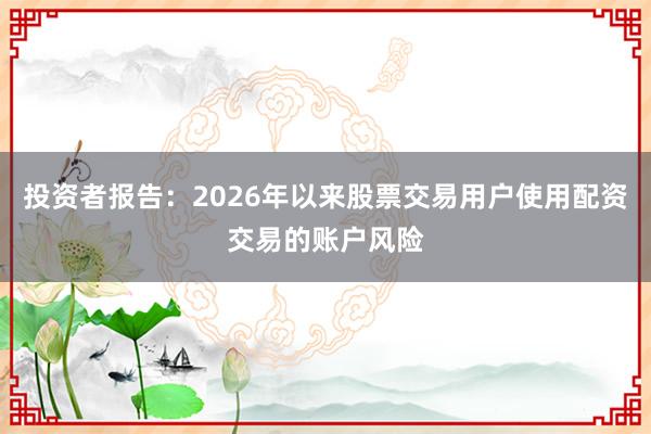 投资者报告：2026年以来股票交易用户使用配资交易的账户风险