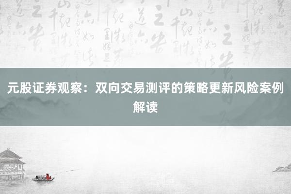 元股证券观察：双向交易测评的策略更新风险案例解读