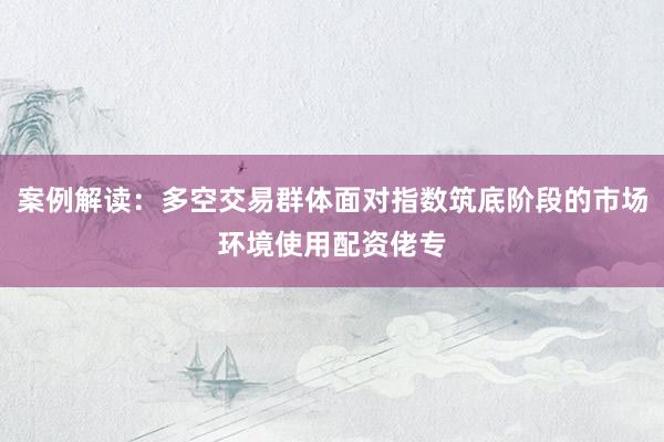 案例解读：多空交易群体面对指数筑底阶段的市场环境使用配资佬专