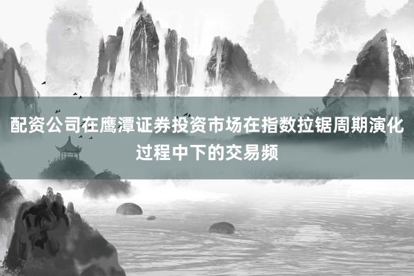 配资公司在鹰潭证券投资市场在指数拉锯周期演化过程中下的交易频