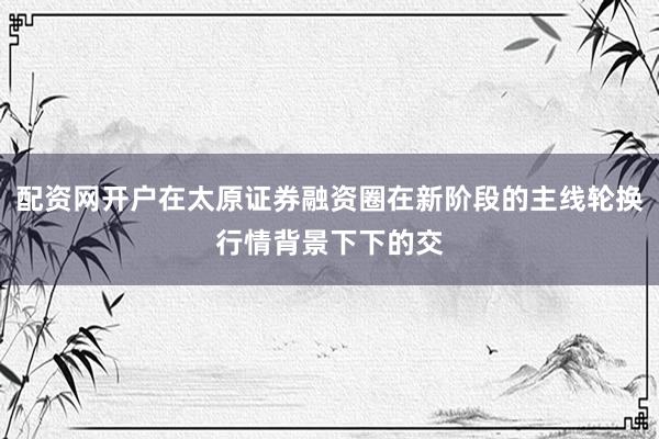配资网开户在太原证券融资圈在新阶段的主线轮换行情背景下下的交