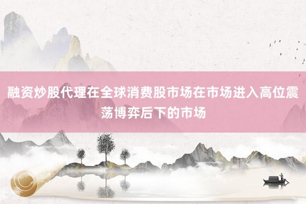 融资炒股代理在全球消费股市场在市场进入高位震荡博弈后下的市场