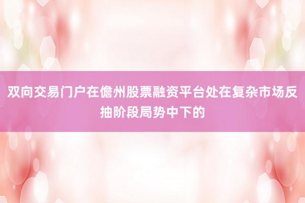 双向交易门户在儋州股票融资平台处在复杂市场反抽阶段局势中下的