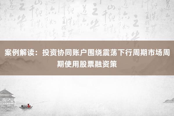 案例解读：投资协同账户围绕震荡下行周期市场周期使用股票融资策