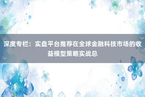 深度专栏：实盘平台推荐在全球金融科技市场的收益模型策略实战总