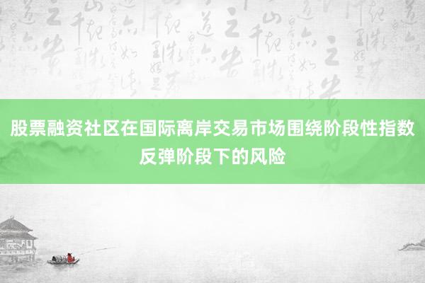 股票融资社区在国际离岸交易市场围绕阶段性指数反弹阶段下的风险